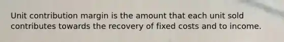 Unit contribution margin is the amount that each unit sold contributes towards the recovery of fixed costs and to income.