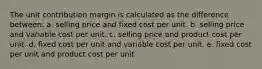 The unit contribution margin is calculated as the difference between: a. selling price and fixed cost per unit. b. selling price and variable cost per unit. c. selling price and product cost per unit. d. fixed cost per unit and variable cost per unit. e. fixed cost per unit and product cost per unit