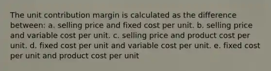 The unit contribution margin is calculated as the difference between: a. selling price and fixed cost per unit. b. selling price and variable cost per unit. c. selling price and product cost per unit. d. fixed cost per unit and variable cost per unit. e. fixed cost per unit and product cost per unit