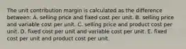 The unit contribution margin is calculated as the difference between: A. selling price and fixed cost per unit. B. selling price and variable cost per unit. C. selling price and product cost per unit. D. fixed cost per unit and variable cost per unit. E. fixed cost per unit and product cost per unit.