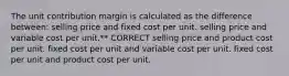 The unit contribution margin is calculated as the difference between: selling price and fixed cost per unit. selling price and variable cost per unit.** CORRECT selling price and product cost per unit. fixed cost per unit and variable cost per unit. fixed cost per unit and product cost per unit.