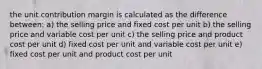 the unit contribution margin is calculated as the difference between: a) the selling price and fixed cost per unit b) the selling price and variable cost per unit c) the selling price and product cost per unit d) fixed cost per unit and variable cost per unit e) fixed cost per unit and product cost per unit