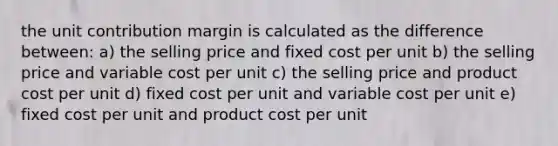 the unit contribution margin is calculated as the difference between: a) the selling price and fixed cost per unit b) the selling price and variable cost per unit c) the selling price and product cost per unit d) fixed cost per unit and variable cost per unit e) fixed cost per unit and product cost per unit