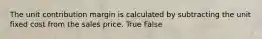 The unit contribution margin is calculated by subtracting the unit fixed cost from the sales price. True False