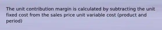 The unit contribution margin is calculated by subtracting the unit fixed cost from the sales price unit variable cost (product and period)