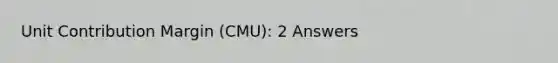 Unit Contribution Margin (CMU): 2 Answers