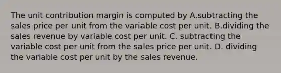 The unit contribution margin is computed by A.subtracting the sales price per unit from the variable cost per unit. B.dividing the sales revenue by variable cost per unit. C. subtracting the variable cost per unit from the sales price per unit. D. dividing the variable cost per unit by the sales revenue.