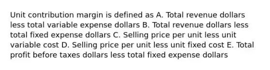 Unit contribution margin is defined as A. Total revenue dollars less total variable expense dollars B. Total revenue dollars less total fixed expense dollars C. Selling price per unit less unit variable cost D. Selling price per unit less unit fixed cost E. Total profit before taxes dollars less total fixed expense dollars