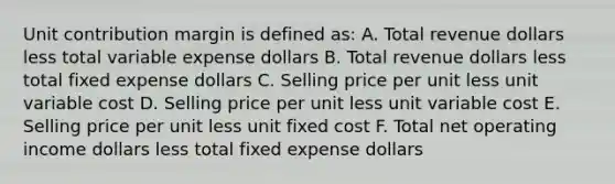 Unit contribution margin is defined as: A. Total revenue dollars less total variable expense dollars B. Total revenue dollars less total fixed expense dollars C. Selling price per unit less unit variable cost D. Selling price per unit less unit variable cost E. Selling price per unit less unit fixed cost F. Total net operating income dollars less total fixed expense dollars