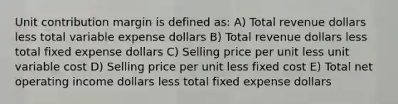 Unit contribution margin is defined as: A) Total revenue dollars less total variable expense dollars B) Total revenue dollars less total fixed expense dollars C) Selling price per unit less unit variable cost D) Selling price per unit less fixed cost E) Total net operating income dollars less total fixed expense dollars