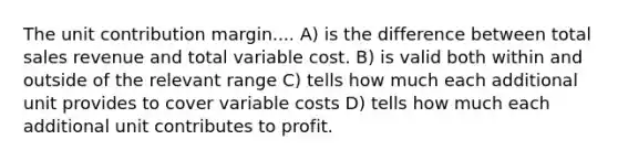 The unit contribution margin.... A) is the difference between total sales revenue and total variable cost. B) is valid both within and outside of the relevant range C) tells how much each additional unit provides to cover variable costs D) tells how much each additional unit contributes to profit.