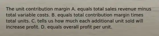 The unit contribution margin A. equals total sales revenue minus total variable costs. B. equals total contribution margin times total units. C. tells us how much each additional unit sold will increase profit. D. equals overall profit per unit.