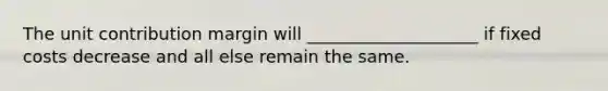 The unit contribution margin will ____________________ if fixed costs decrease and all else remain the same.