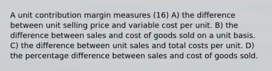 A unit contribution margin measures (16) A) the difference between unit selling price and variable cost per unit. B) the difference between sales and cost of goods sold on a unit basis. C) the difference between unit sales and total costs per unit. D) the percentage difference between sales and cost of goods sold.