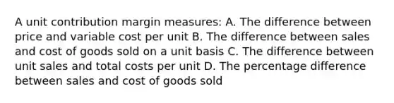 A unit contribution margin measures: A. The difference between price and variable cost per unit B. The difference between sales and cost of goods sold on a unit basis C. The difference between unit sales and total costs per unit D. The percentage difference between sales and cost of goods sold