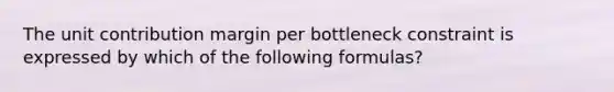 The unit contribution margin per bottleneck constraint is expressed by which of the following formulas?