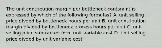 The unit contribution margin per bottleneck contsraint is expressed by which of the following formulas? A. unit selling price divded by bottleneck hours per unit B. unit contribution margin divided by bottleneck process hours per unit C. unit selling price subtracted form unit variable cost D. unit selling price divded by unit variable cost