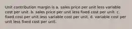 Unit contribution margin is a. sales price per unit less variable cost per unit. b. sales price per unit less fixed cost per unit. c. fixed cost per unit less variable cost per unit. d. variable cost per unit less fixed cost per unit.