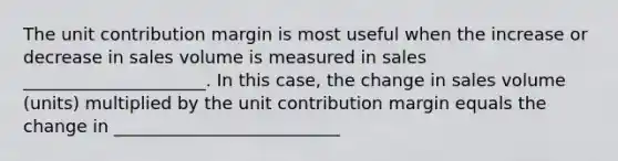 The unit contribution margin is most useful when the increase or decrease in sales volume is measured in sales _____________________. In this case, the change in sales volume (units) multiplied by the unit contribution margin equals the change in __________________________