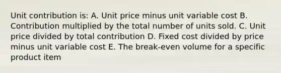 Unit contribution is: A. Unit price minus unit variable cost B. Contribution multiplied by the total number of units sold. C. Unit price divided by total contribution D. Fixed cost divided by price minus unit variable cost E. The break-even volume for a specific product item