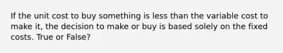 If the unit cost to buy something is less than the variable cost to make it, the decision to make or buy is based solely on the fixed costs. True or False?