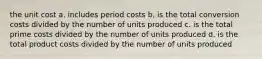 the unit cost a. includes period costs b. is the total conversion costs divided by the number of units produced c. is the total prime costs divided by the number of units produced d. is the total product costs divided by the number of units produced