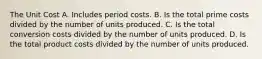 The Unit Cost A. Includes period costs. B. Is the total prime costs divided by the number of units produced. C. Is the total conversion costs divided by the number of units produced. D. Is the total product costs divided by the number of units produced.