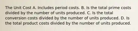 The Unit Cost A. Includes period costs. B. Is the total prime costs divided by the number of units produced. C. Is the total conversion costs divided by the number of units produced. D. Is the total product costs divided by the number of units produced.