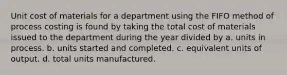 Unit cost of materials for a department using the FIFO method of process costing is found by taking the total cost of materials issued to the department during the year divided by a. units in process. b. units started and completed. c. equivalent units of output. d. total units manufactured.