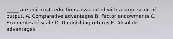 _____ are unit cost reductions associated with a large scale of output. A. Comparative advantages B. Factor endowments C. Economies of scale D. Diminishing returns E. Absolute advantages