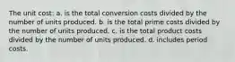 The unit cost: a. is the total conversion costs divided by the number of units produced. b. is the total prime costs divided by the number of units produced. c. is the total product costs divided by the number of units produced. d. includes period costs.