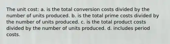 The unit cost: a. is the total conversion costs divided by the number of units produced. b. is the total prime costs divided by the number of units produced. c. is the total product costs divided by the number of units produced. d. includes period costs.