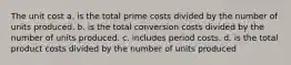 The unit cost a. is the total prime costs divided by the number of units produced. b. is the total conversion costs divided by the number of units produced. c. includes period costs. d. is the total product costs divided by the number of units produced