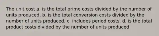 The unit cost a. is the total prime costs divided by the number of units produced. b. is the total conversion costs divided by the number of units produced. c. includes period costs. d. is the total product costs divided by the number of units produced