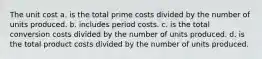 The unit cost a. is the total prime costs divided by the number of units produced. b. includes period costs. c. is the total conversion costs divided by the number of units produced. d. is the total product costs divided by the number of units produced.