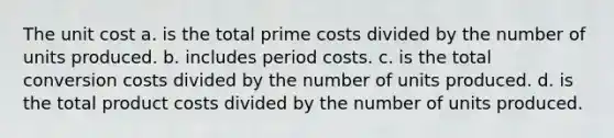 The unit cost a. is the total prime costs divided by the number of units produced. b. includes period costs. c. is the total conversion costs divided by the number of units produced. d. is the total product costs divided by the number of units produced.