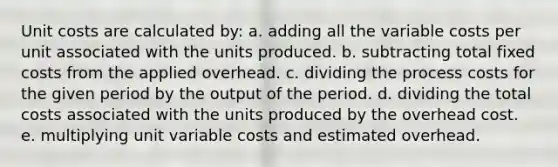 Unit costs are calculated by: a. adding all the variable costs per unit associated with the units produced. b. subtracting total fixed costs from the applied overhead. c. dividing the process costs for the given period by the output of the period. d. dividing the total costs associated with the units produced by the overhead cost. e. multiplying unit variable costs and estimated overhead.