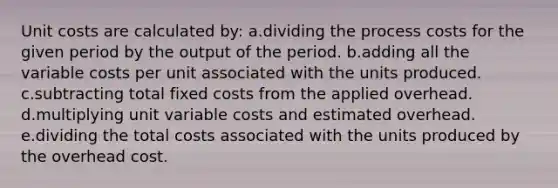 Unit costs are calculated by: a.dividing the process costs for the given period by the output of the period. b.adding all the variable costs per unit associated with the units produced. c.subtracting total fixed costs from the applied overhead. d.multiplying unit variable costs and estimated overhead. e.dividing the total costs associated with the units produced by the overhead cost.