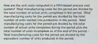 How are the unit costs computed in a FIFO‐based process cost system? -Total manufacturing costs for the period are divided by the total number of actual units completed in the period. -Total manufacturing costs for the period are divided by the total number of units started into production in the period. -Total manufacturing costs for the period are divided by the total number of actual units completed during the period plus the total number of units incomplete as of the end of the period. -Total manufacturing costs for the period are divided by the equivalent number of units produced in the period.