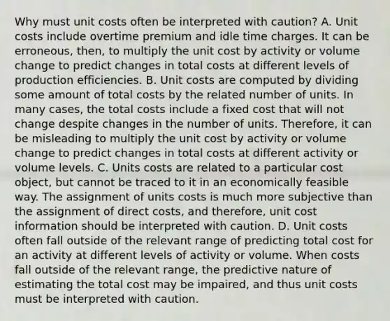 Why must unit costs often be interpreted with​ caution? A. Unit costs include overtime premium and idle time charges. It can be​ erroneous, then, to multiply the unit cost by activity or volume change to predict changes in total costs at different levels of production efficiencies. B. Unit costs are computed by dividing some amount of total costs by the related number of units. In many​ cases, the total costs include a fixed cost that will not change despite changes in the number of units.​ Therefore, it can be misleading to multiply the unit cost by activity or volume change to predict changes in total costs at different activity or volume levels. C. Units costs are related to a particular cost​ object, but cannot be traced to it in an economically feasible way. The assignment of units costs is much more subjective than the assignment of direct​ costs, and​ therefore, unit cost information should be interpreted with caution. D. Unit costs often fall outside of the relevant range of predicting total cost for an activity at different levels of activity or volume. When costs fall outside of the relevant​ range, the predictive nature of estimating the total cost may be​ impaired, and thus unit costs must be interpreted with caution.