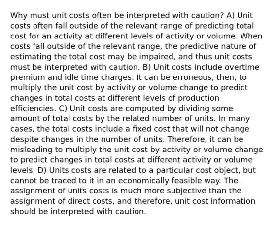 Why must unit costs often be interpreted with caution? A) Unit costs often fall outside of the relevant range of predicting total cost for an activity at different levels of activity or volume. When costs fall outside of the relevant​ range, the predictive nature of estimating the total cost may be​ impaired, and thus unit costs must be interpreted with caution. B) Unit costs include overtime premium and idle time charges. It can be​ erroneous, then, to multiply the unit cost by activity or volume change to predict changes in total costs at different levels of production efficiencies. C) Unit costs are computed by dividing some amount of total costs by the related number of units. In many cases, the total costs include a fixed cost that will not change despite changes in the number of units. Therefore, it can be misleading to multiply the unit cost by activity or volume change to predict changes in total costs at different activity or volume levels. D) Units costs are related to a particular cost​ object, but cannot be traced to it in an economically feasible way. The assignment of units costs is much more subjective than the assignment of direct​ costs, and​ therefore, unit cost information should be interpreted with caution.