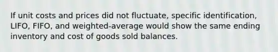 If unit costs and prices did not fluctuate, specific identification, LIFO, FIFO, and weighted-average would show the same ending inventory and cost of goods sold balances.