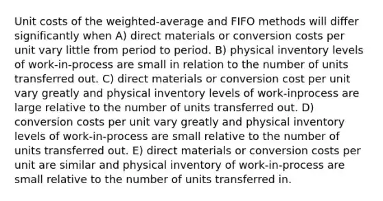 Unit costs of the weighted-average and FIFO methods will differ significantly when A) direct materials or conversion costs per unit vary little from period to period. B) physical inventory levels of work-in-process are small in relation to the number of units transferred out. C) direct materials or conversion cost per unit vary greatly and physical inventory levels of work-inprocess are large relative to the number of units transferred out. D) conversion costs per unit vary greatly and physical inventory levels of work-in-process are small relative to the number of units transferred out. E) direct materials or conversion costs per unit are similar and physical inventory of work-in-process are small relative to the number of units transferred in.