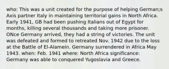 who: This was a unit created for the purpose of helping German;s Axis partner Italy in maintaining territorial gains in North Africa. Early 1941, GB had been pushing Italians out of Egypt for months, killing several thousands and taking more prisoner. ONce Germany arrived, they had a string of victories. The unit was defeated and formed to retreated Nov. 1942 due to the loss at the Battle of El-Alamein. Germany surrendered in Africa May 1943. when: Feb. 1941 where: North Africa significance: Germany was able to conquered Yugoslavia and Greece.