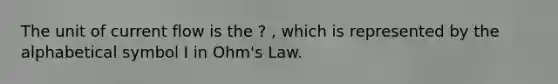 The unit of current flow is the ? , which is represented by the alphabetical symbol I in Ohm's Law.