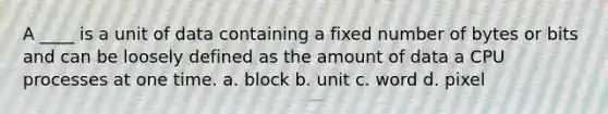 A ____ is a unit of data containing a fixed number of bytes or bits and can be loosely defined as the amount of data a CPU processes at one time. a. block b. unit c. word d. pixel