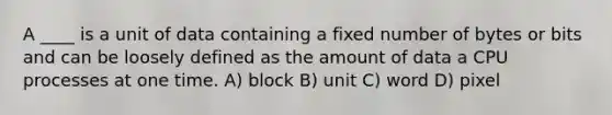 A ____ is a unit of data containing a fixed number of bytes or bits and can be loosely defined as the amount of data a CPU processes at one time. A) block B) unit C) word D) pixel