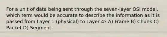 For a unit of data being sent through the seven-layer OSI model, which term would be accurate to describe the information as it is passed from Layer 1 (physical) to Layer 4? A) Frame B) Chunk C) Packet D) Segment