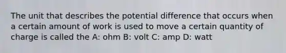 The unit that describes the potential difference that occurs when a certain amount of work is used to move a certain quantity of charge is called the A: ohm B: volt C: amp D: watt