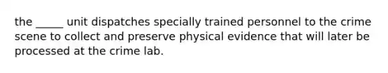 the _____ unit dispatches specially trained personnel to the crime scene to collect and preserve physical evidence that will later be processed at the crime lab.